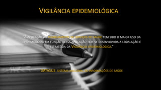“A APLICAÇÃO AO PLANEJAMENTO DE SERVIÇOS DE SAÚDE TEM SIDO O MAIOR USO DA
EPIDEMIOLOGIA EM FUNÇÃO DESSA APLICAÇÃO TEM-SE DESENVOLVIDA A LEGISLAÇÃO E
ESTRATÉGIA DA VIGILÂNCIA EPIDEMIOLÓGICA.”
DATASUS SISTEMA NACIONAL DE INFORMAÇÕES DE SAÚDE
VIGILÂNCIA EPIDEMIOLÓGICA
 