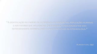 “A IDENTIFICAÇÃO DO PADRÃO DE OCORRÊNCIA DE DOENÇAS NAS POPULAÇÕES HUMANAS
E DOS FATORES QUE INFLUENCIAM (DETERMINAM, CONDICIONAM) TEM SIDO
REITERADAMENTE DEFINIDA COMO O OBJETO DE ESTUDO DA EPIDEMIOLOGIA.”
ALMEIDA FILHO, 1992
 