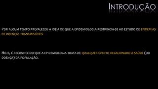 POR ALGUM TEMPO PREVALECEU A IDÉIA DE QUE A EPIDEMIOLOGIA RESTRINGIA-SE AO ESTUDO DE EPIDEMIAS
DE DOENÇAS TRANSMISSÍVEIS
HOJE, É RECONHECIDO QUE A EPIDEMIOLOGIA TRATA DE QUALQUER EVENTO RELACIONADO À SAÚDE (OU
DOENÇA) DA POPULAÇÃO.
INTRODUÇÃO
 