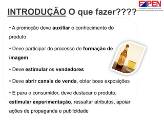 INTRODUÇÃO O que fazer????
• A promoção deve auxiliar o conhecimento do
produto
• Deve participar do processo de formação de
imagem
• Deve estimular os vendedores
• Deve abrir canais de venda, obter boas exposições
• E para o consumidor, deve destacar o produto,
estimular experimentação, ressaltar atributos, apoiar
ações de propaganda e publicidade
 