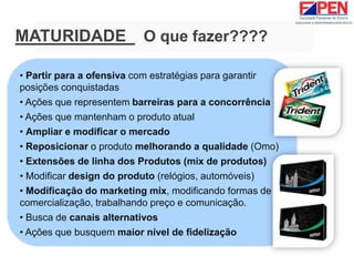 • Partir para a ofensiva com estratégias para garantir
posições conquistadas
• Ações que representem barreiras para a concorrência
• Ações que mantenham o produto atual
• Ampliar e modificar o mercado
• Reposicionar o produto melhorando a qualidade (Omo)
• Extensões de linha dos Produtos (mix de produtos)
• Modificar design do produto (relógios, automóveis)
• Modificação do marketing mix, modificando formas de
comercialização, trabalhando preço e comunicação.
• Busca de canais alternativos
• Ações que busquem maior nível de fidelização
MATURIDADE O que fazer????
 