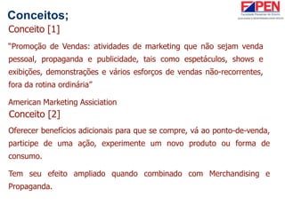 Conceitos;
“Promoção de Vendas: atividades de marketing que não sejam venda
pessoal, propaganda e publicidade, tais como espetáculos, shows e
exibições, demonstrações e vários esforços de vendas não-recorrentes,
fora da rotina ordinária”
American Marketing Assiciation
Conceito [1]
Conceito [2]
Oferecer benefícios adicionais para que se compre, vá ao ponto-de-venda,
participe de uma ação, experimente um novo produto ou forma de
consumo.
Tem seu efeito ampliado quando combinado com Merchandising e
Propaganda.
 