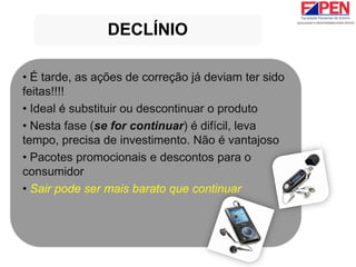 • É tarde, as ações de correção já deviam ter sido
feitas!!!!
• Ideal é substituir ou descontinuar o produto
• Nesta fase (se for continuar) é difícil, leva
tempo, precisa de investimento. Não é vantajoso
• Pacotes promocionais e descontos para o
consumidor
• Sair pode ser mais barato que continuar
DECLÍNIO
 