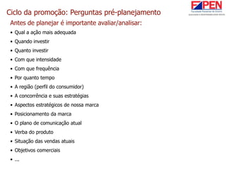 Ciclo da promoção: Perguntas pré-planejamento
Antes de planejar é importante avaliar/analisar:
• Qual a ação mais adequada
• Quando investir
• Quanto investir
• Com que intensidade
• Com que frequência
• Por quanto tempo
• A região (perfil do consumidor)
• A concorrência e suas estratégias
• Aspectos estratégicos de nossa marca
• Posicionamento da marca
• O plano de comunicação atual
• Verba do produto
• Situação das vendas atuais
• Objetivos comerciais
• ...
 