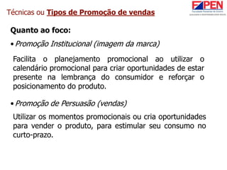 Técnicas ou Tipos de Promoção de vendas
Quanto ao foco:
•Promoção Institucional (imagem da marca)
•Promoção de Persuasão (vendas)
Facilita o planejamento promocional ao utilizar o
calendário promocional para criar oportunidades de estar
presente na lembrança do consumidor e reforçar o
posicionamento do produto.
Utilizar os momentos promocionais ou cria oportunidades
para vender o produto, para estimular seu consumo no
curto-prazo.
 