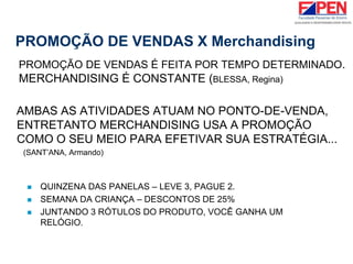 PROMOÇÃO DE VENDAS X Merchandising
PROMOÇÃO DE VENDAS É FEITA POR TEMPO DETERMINADO.
MERCHANDISING É CONSTANTE (BLESSA, Regina)
AMBAS AS ATIVIDADES ATUAM NO PONTO-DE-VENDA,
ENTRETANTO MERCHANDISING USA A PROMOÇÃO
COMO O SEU MEIO PARA EFETIVAR SUA ESTRATÉGIA...
(SANT’ANA, Armando)
 QUINZENA DAS PANELAS – LEVE 3, PAGUE 2.
 SEMANA DA CRIANÇA – DESCONTOS DE 25%
 JUNTANDO 3 RÓTULOS DO PRODUTO, VOCÊ GANHA UM
RELÓGIO.
 