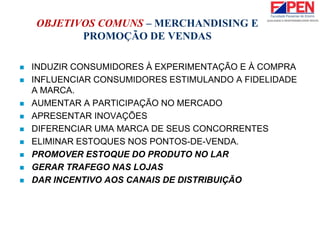 OBJETIVOS COMUNS – MERCHANDISING E
PROMOÇÃO DE VENDAS
 INDUZIR CONSUMIDORES À EXPERIMENTAÇÃO E À COMPRA
 INFLUENCIAR CONSUMIDORES ESTIMULANDO A FIDELIDADE
A MARCA.
 AUMENTAR A PARTICIPAÇÃO NO MERCADO
 APRESENTAR INOVAÇÕES
 DIFERENCIAR UMA MARCA DE SEUS CONCORRENTES
 ELIMINAR ESTOQUES NOS PONTOS-DE-VENDA.
 PROMOVER ESTOQUE DO PRODUTO NO LAR
 GERAR TRAFEGO NAS LOJAS
 DAR INCENTIVO AOS CANAIS DE DISTRIBUIÇÃO
 