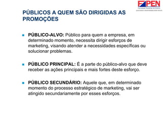 PÚBLICOS A QUEM SÃO DIRIGIDAS AS
PROMOÇÕES
 PÚBLICO-ALVO: Público para quem a empresa, em
determinado momento, necessita dirigir esforços de
marketing, visando atender a necessidades específicas ou
solucionar problemas.
 PÚBLICO PRINCIPAL: É a parte do público-alvo que deve
receber as ações principais e mais fortes deste esforço.
 PÚBLICO SECUNDÁRIO: Aquele que, em determinado
momento do processo estratégico de marketing, vai ser
atingido secundariamente por esses esforços.
 