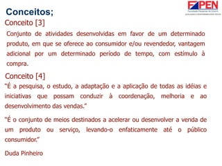 Conceitos;
Conceito [3]
Conjunto de atividades desenvolvidas em favor de um determinado
produto, em que se oferece ao consumidor e/ou revendedor, vantagem
adicional por um determinado período de tempo, com estímulo à
compra.
Conceito [4]
“É a pesquisa, o estudo, a adaptação e a aplicação de todas as idéias e
iniciativas que possam conduzir à coordenação, melhoria e ao
desenvolvimento das vendas.”
“É o conjunto de meios destinados a acelerar ou desenvolver a venda de
um produto ou serviço, levando-o enfaticamente até o público
consumidor.”
Duda Pinheiro
 