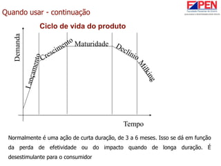 Quando usar - continuação
Ciclo de vida do produto
Tempo
Demanda
Maturidade
Normalmente é uma ação de curta duração, de 3 a 6 meses. Isso se dá em função
da perda de efetividade ou do impacto quando de longa duração. É
desestimulante para o consumidor
 
