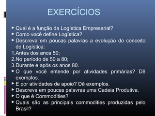 EXERCÍCIOS
 Qual é a função da Logística Empresarial?
 Como você define Logística?
 Descreva em poucas palavras a evolução do conceito
  de Logística:
1.Antes dos anos 50;
2.No período de 50 a 80;
3.Durante e após os anos 80.
 O que você entende por atividades primárias? Dê
  exemplos.
 E por atividades de apoio? Dê exemplos.
 Descreva em poucas palavras uma Cadeia Produtiva.
 O que é Commodities?
 Quais são as principais commodities produzidas pelo
  Brasil?
 