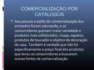 COMERCIALIZAÇÃO POR
         CATÁLOGOS
 Aos poucos o estilo de comercialização dos
  armazéns foram saturando, e os
  consumidores queriam maior variedade e
  produtos mais sofisticados, roupa, sapatos,
  produtos de toucador e objetos de decoração
  de casa. Também é verdade que não foi
  especificamente o preço final dos produtos
  que levou os consumidores a buscarem
  outras fontes de comercialização.
 
