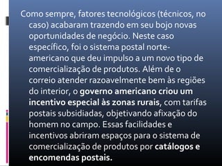 Como sempre, fatores tecnológicos (técnicos, no
  caso) acabaram trazendo em seu bojo novas
  oportunidades de negócio. Neste caso
  específico, foi o sistema postal norte-
  americano que deu impulso a um novo tipo de
  comercialização de produtos. Além de o
  correio atender razoavelmente bem às regiões
  do interior, o governo americano criou um
  incentivo especial às zonas rurais, com tarifas
  postais subsidiadas, objetivando afixação do
  homem no campo. Essas facilidades e
  incentivos abriram espaços para o sistema de
  comercialização de produtos por catálogos e
  encomendas postais.
 