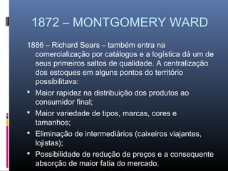 1872 – MONTGOMERY WARD
1886 – Richard Sears – também entra na
  comercialização por catálogos e a logística dá um de
  seus primeiros saltos de qualidade. A centralização
  dos estoques em alguns pontos do território
  possibilitava:
 Maior rapidez na distribuição dos produtos ao
  consumidor final;
 Maior variedade de tipos, marcas, cores e
  tamanhos;
 Eliminação de intermediários (caixeiros viajantes,
  lojistas);
 Possibilidade de redução de preços e a consequente
  absorção de maior fatia do mercado.
 