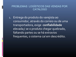 PROBLEMAS LOGÍSTICOS DAS VENDAS POR
              CATÁLOGO


1. Entrega do produto do varejista ao
   consumidor, através do correio ou de uma
   transportadora, exige confiabilidade
   elevada;( se o produto chegar quebrado,
   faltando partes ou se há extravios
   frequentes, o sistema caí em descrédito.
 
