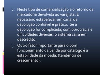 2. Neste tipo de comercialização é o retorno da
   mercadoria devolvida ao varejista. É
   necessário estabelecer um canal de
   devolução confiável e prático. Se a
   devolução for complicada, com burocracia e
   dificuldades diversas, o sistema cairá em
   descrédito.
3. Outro fator importante para o bom
   funcionamento da venda por catálogo é a
   estabilidade da moeda. (tendência de
   crescimento).
 