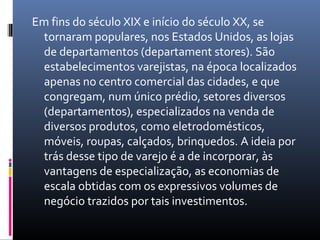 Em fins do século XIX e início do século XX, se
  tornaram populares, nos Estados Unidos, as lojas
  de departamentos (departament stores). São
  estabelecimentos varejistas, na época localizados
  apenas no centro comercial das cidades, e que
  congregam, num único prédio, setores diversos
  (departamentos), especializados na venda de
  diversos produtos, como eletrodomésticos,
  móveis, roupas, calçados, brinquedos. A ideia por
  trás desse tipo de varejo é a de incorporar, às
  vantagens de especialização, as economias de
  escala obtidas com os expressivos volumes de
  negócio trazidos por tais investimentos.
 