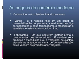 As origens do comércio moderno
   Consumidor – é o objetivo final do processo;

    Varejo – é o negócio final em um canal de
    comercialização de produtos, canal esse que liga
    os fabricantes e seus fornecedores a atacadistas e
    varejistas, e estes ao consumidor final;

    Fabricantes – Os que adquirem matéria-prima e
    componentes dos fornecedores. E vendem seus
    produtos a atacadistas e ou a varejistas, se existem
    atacadistas atuando no canal de comercialização,
    estes vendem os produtos aos varejistas.
 