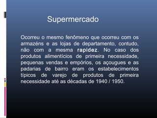 Supermercado

Ocorreu o mesmo fenômeno que ocorreu com os
armazéns e as lojas de departamento, contudo,
não com a mesma rapidez. No caso dos
produtos alimentícios de primeira necessidade,
pequenas vendas e empórios, os açougues e as
padarias de bairro eram os estabelecimentos
típicos de varejo de produtos de primeira
necessidade até as décadas de 1940 / 1950.
 