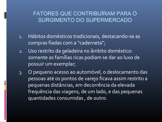 FATORES QUE CONTRIBUÍRAM PARA O
       SURGIMENTO DO SUPERMERCADO

1. Hábitos domésticos tradicionais, destacando-se as
   compras fiadas com a “caderneta”;
2. Uso restrito da geladeira no âmbito doméstico:
   somente as famílias ricas podiam se dar ao luxo de
   possuir um exemplar;
3. O pequeno acesso ao automóvel, o deslocamento das
   pessoas até os pontos de varejo ficava assim restrito a
   pequenas distâncias, em decorrência da elevada
   frequência das viagens, de um lado, e das pequenas
   quantidades consumidas , de outro.
 