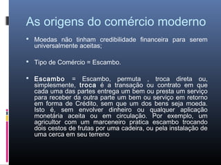 As origens do comércio moderno
 Moedas não tinham credibilidade financeira para serem
  universalmente aceitas;

 Tipo de Comércio = Escambo.

 Escambo      = Escambo, permuta , troca direta ou,
  simplesmente, troca é a transação ou contrato em que
  cada uma das partes entrega um bem ou presta um serviço
  para receber da outra parte um bem ou serviço em retorno
  em forma de Crédito, sem que um dos bens seja moeda.
  Isto é, sem envolver dinheiro ou qualquer aplicação
  monetária aceita ou em circulação. Por exemplo, um
  agricultor com um marceneiro pratica escambo trocando
  dois cestos de frutas por uma cadeira, ou pela instalação de
  uma cerca em seu terreno
 