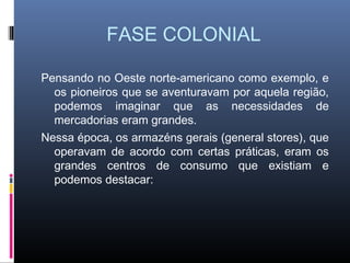 FASE COLONIAL

Pensando no Oeste norte-americano como exemplo, e
  os pioneiros que se aventuravam por aquela região,
  podemos imaginar que as necessidades de
  mercadorias eram grandes.
Nessa época, os armazéns gerais (general stores), que
  operavam de acordo com certas práticas, eram os
  grandes centros de consumo que existiam e
  podemos destacar:
 