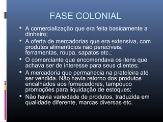 FASE COLONIAL
 A comercialização que era feita basicamente a
    dinheiro;
   A oferta de mercadorias que era extensiva, com
    produtos alimentícios não perecíveis,
    ferramentas, roupa, sapatos etc.;
   O comerciante que encomendava os itens que
    achava ser de interesse para seus clientes;
   A mercadoria que permanecia na prateleira até
    ser vendida. Não havia retorno dos produtos
    encalhados aos fornecedores, tampouco
    promoções para liquidação de estoques;
   Não havia variedade de produtos, traduzida em
    qualidade diferente, marcas diversas etc.
 