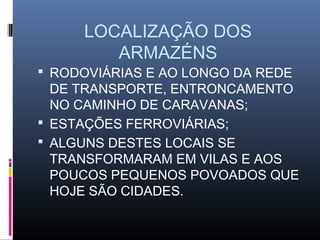 LOCALIZAÇÃO DOS
        ARMAZÉNS
 RODOVIÁRIAS E AO LONGO DA REDE
  DE TRANSPORTE, ENTRONCAMENTO
  NO CAMINHO DE CARAVANAS;
 ESTAÇÕES FERROVIÁRIAS;
 ALGUNS DESTES LOCAIS SE
  TRANSFORMARAM EM VILAS E AOS
  POUCOS PEQUENOS POVOADOS QUE
  HOJE SÃO CIDADES.
 