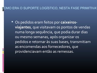 COMO ERA O SUPORTE LOGÍSTICO, NESTA FASE PRIMITIVA?



      Os pedidos eram feitos por caixeiros-
       viajantes, que visitavam os pontos de vendas
       numa longa sequência, que podia durar dias
       ou mesmo semanas, após organizar os
       pedidos e retornar às suas bases, transmitiam
       as encomendas aos fornecedores, que
       providenciavam então as remessas.
 