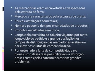  As mercadorias eram encaixotadas e despachadas
    pela estrada de ferro;
   Mercado era caracterizado pela escassez de oferta;
   Poucas instalações comerciais;
   Número pequeno de tipos e variedades de produtos;
   Produtos encalhados sem troca;
   Longo ciclo que visita do caixeiro viajante, por tanto
    longo ciclo do pedido e a grande oscilação nos
    tempos de distribuição das mercadorias acabavam
    por elevar os custos de comercialização.
   Por outro lado a falta de competitividade e o
    pioneirismo dessa fase possibilitavam a absorção
    desses custos pelos consumidores sem grandes
    problemas.
 