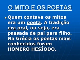 O MITO E OS POETAS
 Quem contava os mitos
era um poeta. A tradição
era oral, ou seja, era
passada de pai para filho.
Na Grécia os poetas mais
conhecidos foram
HOMERO HESÍODO.
 