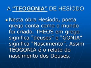 A “TEOGONIA” DE HESÍODO
 Nesta obra Hesíodo, poeta
grego conta como o mundo
foi criado. THEOS em grego
significa “deuses” e “GONIA”
significa “Nascimento”. Assim
TEOGONIA é o relato do
nascimento dos Deuses.
 