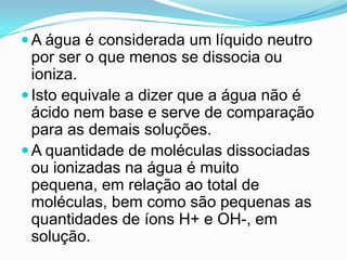  A água é considerada um líquido neutro
  por ser o que menos se dissocia ou
  ioniza.
 Isto equivale a dizer que a água não é
  ácido nem base e serve de comparação
  para as demais soluções.
 A quantidade de moléculas dissociadas
  ou ionizadas na água é muito
  pequena, em relação ao total de
  moléculas, bem como são pequenas as
  quantidades de íons H+ e OH-, em
  solução.
 