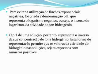  Para evitar a utilização de frações exponenciais
 negativas, foi criada a denominação pH, que
 representa o logarítmo negativo, ou seja, o inverso do
 logarítmo, da atividade do íon hidrogênio.

 O pH de uma solução, portanto, representa o inverso
 da sua concentração de íons hidrogênio. Esta forma de
 representação permite que os valores da atividade do
 hidrogênio nas soluções, sejam expressos com
 números positivos.
 