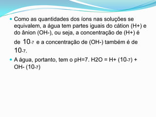  Como as quantidades dos íons nas soluções se
 equivalem, a água tem partes iguais do cátion (H+) e
 do ânion (OH-), ou seja, a concentração de (H+) é
 de   10-7 e a concentração de (OH-) também é de
 10-7.
 A água, portanto, tem o pH=7. H2O = H+ (10-7) +
 OH- (10-7)
 