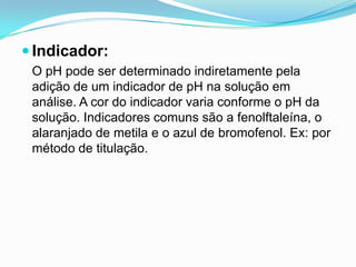  Indicador:
 O pH pode ser determinado indiretamente pela
 adição de um indicador de pH na solução em
 análise. A cor do indicador varia conforme o pH da
 solução. Indicadores comuns são a fenolftaleína, o
 alaranjado de metila e o azul de bromofenol. Ex: por
 método de titulação.
 