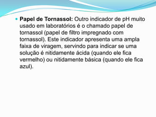  Papel de Tornassol: Outro indicador de pH muito
 usado em laboratórios é o chamado papel de
 tornassol (papel de filtro impregnado com
 tornassol). Este indicador apresenta uma ampla
 faixa de viragem, servindo para indicar se uma
 solução é nitidamente ácida (quando ele fica
 vermelho) ou nitidamente básica (quando ele fica
 azul).
 