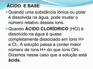 ÁCIDO E BASE
 Quando uma substância iônica ou polar
  é dissolvida na água, pode mudar o
  número relativo desses íons.
 Quando ÁCIDO CLORÍDRICO (HCl) é
  dissolvido na água é quase
  completamente dissociado em íons H+
  e Cl-. A solução passa a conter maior
  número de íons H+ do que íons OH-.
  Dizemos nesse caso que a solução está
  ácida.
 