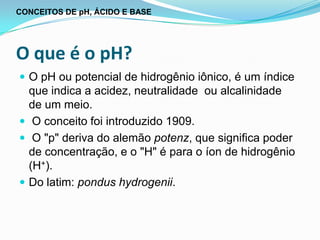 CONCEITOS DE pH, ÁCIDO E BASE




O que é o pH?
 O pH ou potencial de hidrogênio iônico, é um índice
  que indica a acidez, neutralidade ou alcalinidade
  de um meio.
 O conceito foi introduzido 1909.
 O "p" deriva do alemão potenz, que significa poder
  de concentração, e o "H" é para o íon de hidrogênio
  (H+).
 Do latim: pondus hydrogenii.
 