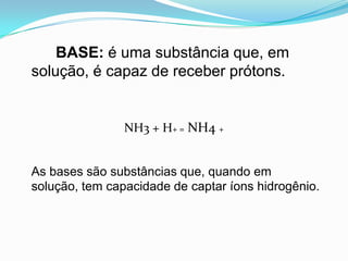 BASE: é uma substância que, em
solução, é capaz de receber prótons.


                NH3 + H+ = NH4 +


As bases são substâncias que, quando em
solução, tem capacidade de captar íons hidrogênio.
 