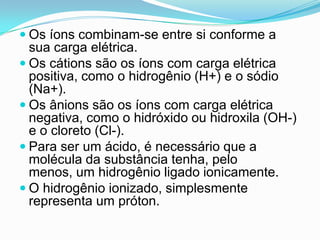  Os íons combinam-se entre si conforme a
  sua carga elétrica.
 Os cátions são os íons com carga elétrica
  positiva, como o hidrogênio (H+) e o sódio
  (Na+).
 Os ânions são os íons com carga elétrica
  negativa, como o hidróxido ou hidroxila (OH-)
  e o cloreto (Cl-).
 Para ser um ácido, é necessário que a
  molécula da substância tenha, pelo
  menos, um hidrogênio ligado ionicamente.
 O hidrogênio ionizado, simplesmente
  representa um próton.
 
