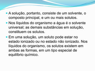  A solução, portanto, consiste de um solvente, o
  composto principal, e um ou mais solutos.
 Nos líquidos do organismo a água é o solvente
  universal; as demais substâncias em solução,
  constituem os solutos.
 Em uma solução, um soluto pode estar no
  estado ionizado ou no estado não ionizado. Nos
  líquidos do organismo, os solutos existem em
  ambas as formas, em um tipo especial de
  equilíbrio químico.
 