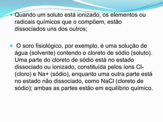  Quando um soluto está ionizado, os elementos ou
 radicais químicos que o compõem, estão
 dissociados uns dos outros;

 O soro fisiológico, por exemplo, é uma solução de
 água (solvente) contendo o cloreto de sódio (soluto).
 Uma parte do cloreto de sódio está no estado
 dissociado ou ionizado, constituída pelos íons Cl-
 (cloro) e Na+ (sódio), enquanto uma outra parte está
 no estado não dissociado, como NaCl (cloreto de
 sódio); ambas as partes estão em equilíbrio químico.
 