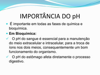 IMPORTÂNCIA DO pH
 É importante em todas as fases de química e
  bioquímica.
 Em Bioquímica:
 O pH do sangue é essencial para a manutenção
  do meio extracelular e intracelular, para a troca de
  íons nos dois meios, consequentemente um bom
  funcionamento do organismo.
 O pH do estômago afeta diretamente o processo
  digestivo.
 