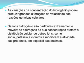  As variações da concentração do hidrogênio podem
 produzir grandes alterações na velocidade das
 reações químicas celulares.

 Os íons hidrogênio são partículas extremamente
 móveis; as alterações da sua concentração afetam a
 distribuição celular de outros íons, como
 sódio, potássio e cloretos e modificam a atividade
 das proteínas, em especial das enzimas.
 