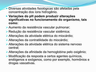  Diversas atividades fisiológicas são afetadas pela
  concentração dos íons hidrogênio.
 Variações do pH podem produzir alterações
  significativas no funcionamento do organismo, tais
  como:
 Aumento da resistência vascular pulmonar;
 Redução da resistência vascular sistêmica;
 Alterações da atividade elétrica do miocárdio;
 Alterações da contratilidade do miocárdio;
 Alterações da atividade elétrica do sistema nervoso
  central;
 Alterações da afinidade da hemoglobina pelo oxigênio;
 Modificação da resposta a certos agentes químicos,
  endógenos e exógenos, como por exemplo, hormônios e
  drogas vasoativas.
 