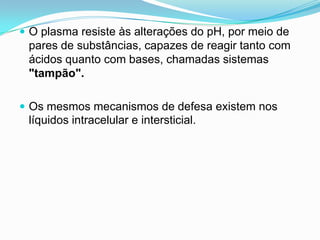  O plasma resiste às alterações do pH, por meio de
 pares de substâncias, capazes de reagir tanto com
 ácidos quanto com bases, chamadas sistemas
 "tampão".

 Os mesmos mecanismos de defesa existem nos
 líquidos intracelular e intersticial.
 