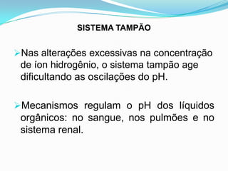 SISTEMA TAMPÃO


Nas alterações excessivas na concentração
 de íon hidrogênio, o sistema tampão age
 dificultando as oscilações do pH.

Mecanismos regulam o pH dos líquidos
 orgânicos: no sangue, nos pulmões e no
 sistema renal.
 