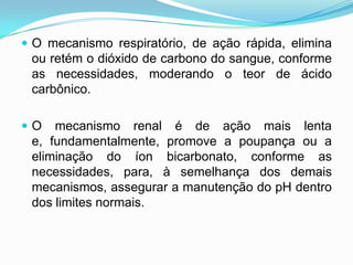  O mecanismo respiratório, de ação rápida, elimina
 ou retém o dióxido de carbono do sangue, conforme
 as necessidades, moderando o teor de ácido
 carbônico.

O   mecanismo renal é de ação mais lenta
 e, fundamentalmente, promove a poupança ou a
 eliminação do íon bicarbonato, conforme as
 necessidades, para, à semelhança dos demais
 mecanismos, assegurar a manutenção do pH dentro
 dos limites normais.
 