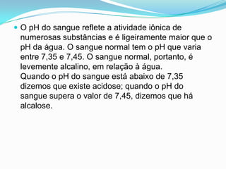  O pH do sangue reflete a atividade iônica de
 numerosas substâncias e é ligeiramente maior que o
 pH da água. O sangue normal tem o pH que varia
 entre 7,35 e 7,45. O sangue normal, portanto, é
 levemente alcalino, em relação à água.
 Quando o pH do sangue está abaixo de 7,35
 dizemos que existe acidose; quando o pH do
 sangue supera o valor de 7,45, dizemos que há
 alcalose.
 